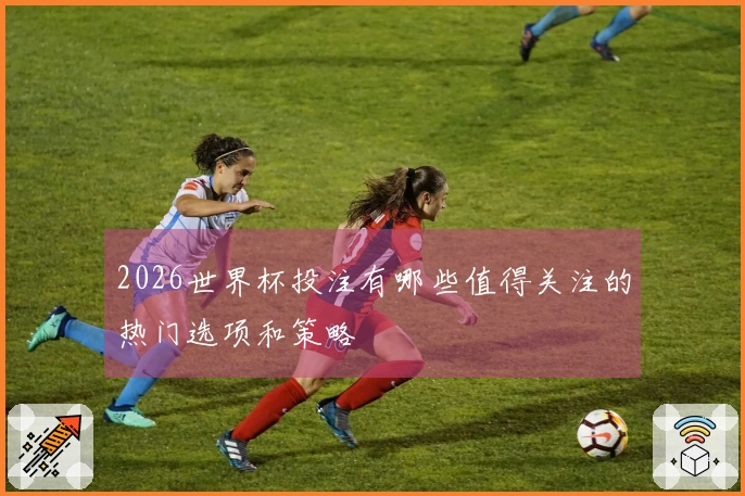 2026世界杯投注有哪些值得关注的热门选项和策略